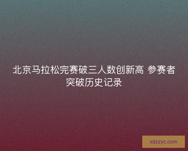 北京马拉松完赛破三人数创新高 参赛者突破历史记录