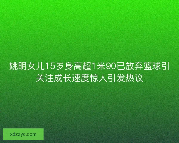 姚明女儿15岁身高超1米90已放弃篮球引关注成长速度惊人引发热议