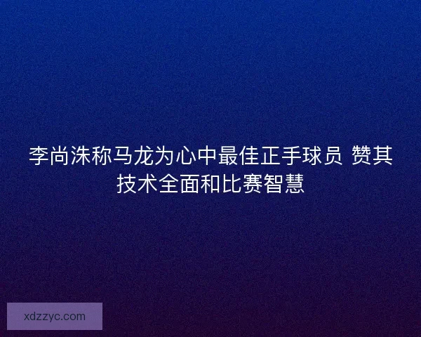 李尚洙称马龙为心中最佳正手球员 赞其技术全面和比赛智慧