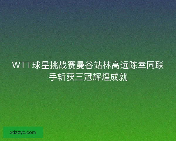 WTT球星挑战赛曼谷站林高远陈幸同联手斩获三冠辉煌成就